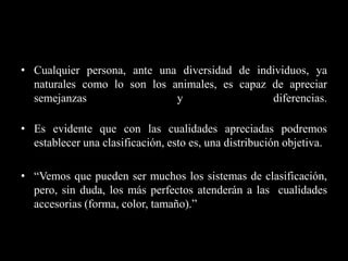 • Cualquier persona, ante una diversidad de individuos, ya
  naturales como lo son los animales, es capaz de apreciar
  semejanzas                 y                 diferencias.

• Es evidente que con las cualidades apreciadas podremos
  establecer una clasificación, esto es, una distribución objetiva.

• “Vemos que pueden ser muchos los sistemas de clasificación,
  pero, sin duda, los más perfectos atenderán a las cualidades
  accesorias (forma, color, tamaño).”
 