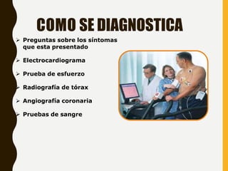 COMO SE DIAGNOSTICA
 Preguntas sobre los síntomas
que esta presentado
 Electrocardiograma
 Prueba de esfuerzo
 Radiografía de tórax
 Angiografía coronaria
 Pruebas de sangre
 
