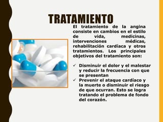 TRATAMIENTO
El tratamiento de la angina
consiste en cambios en el estilo
de vida, medicinas,
intervenciones médicas,
rehabilitación cardíaca y otros
tratamientos. Los principales
objetivos del tratamiento son:
 Disminuir el dolor y el malestar
y reducir la frecuencia con que
se presentan
 Prevenir el ataque cardíaco y
la muerte o disminuir el riesgo
de que ocurran. Esto se logra
tratando el problema de fondo
del corazón.
 