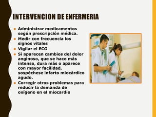 INTERVENCION DE ENFERMERIA
⚫ Administrar medicamentos
según prescripción médica.
⚫ Medir con frecuencia los
signos vitales
⚫ Vigilar el ECG
⚫ Si aparecen cambios del dolor
anginoso, que se hace más
intenso, dura más o aparece
con mayor facilidad,
sospéchese infarto miocárdico
agudo.
⚫ Corregir otros problemas para
reducir la demanda de
oxígeno en el miocardio
 