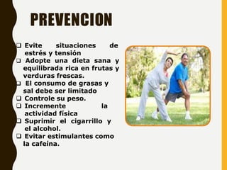 PREVENCION
 Evite situaciones de
estrés y tensión
 Adopte una dieta sana y
equilibrada rica en frutas y
verduras frescas.
 El consumo de grasas y
sal debe ser limitado
 Controle su peso.
 Incremente la
actividad física
 Suprimir el cigarrillo y
el alcohol.
 Evitar estimulantes como
la cafeína.
 