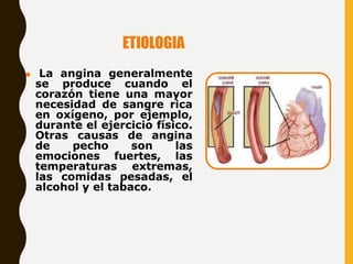 ETIOLOGIA
⚫ La angina generalmente
se produce cuando el
corazón tiene una mayor
necesidad de sangre rica
en oxígeno, por ejemplo,
durante el ejercicio físico.
Otras causas de angina
de pecho son las
emociones fuertes, las
temperaturas extremas,
las comidas pesadas, el
alcohol y el tabaco.
 