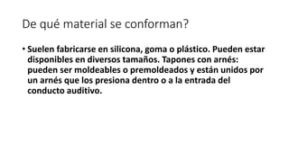 De qué material se conforman?
• Suelen fabricarse en silicona, goma o plástico. Pueden estar
disponibles en diversos tamaños. Tapones con arnés:
pueden ser moldeables o premoldeados y están unidos por
un arnés que los presiona dentro o a la entrada del
conducto auditivo.
 