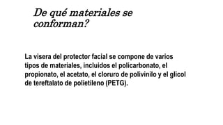 De qué materiales se
conforman?
La visera del protector facial se compone de varios
tipos de materiales, incluidos el policarbonato, el
propionato, el acetato, el cloruro de polivinilo y el glicol
de tereftalato de polietileno (PETG).
 