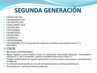 SEGUNDA GENERACIÓN
   CEFACLOR (VO)
   CEFAMANDOL (IV)
   CEFOXITINA (IV)
   LORACARBEF (VO)
   CEFONICIDA
   CEFONARIDA
   CEFMETAZOL
   CEFOTETAN
   CEFPROCIL
   CEFPODOXIMA
   CEFUROXIMA (VO Vía parenteral) evidencia actividad contra bacilos Gram (-) y
    anaerobios.
 USOS
 Meningitis (CEFUROXIMA)
 Mayor espectro contra bacilos Gram (-), incluyendo bacteriodes faringilis, Haemophilus
  infuenzae, E. coli y moraxella, y menor actividad contra cocos Gram (+)
 Ningún medicamento de segunda generación es activo contra enterococos o pseudomonas
  aeruginosa
 Su administracion puede ser vía oral o intravenosa pero es demasiado dolorosa.
 Excretadas por vía renal de forma inalterada.
 
