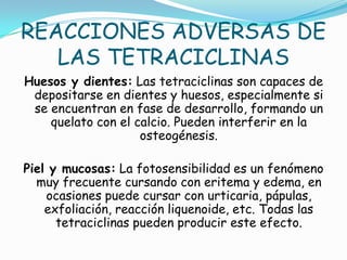 REACCIONES ADVERSAS DE
   LAS TETRACICLINAS
Huesos y dientes: Las tetraciclinas son capaces de
 depositarse en dientes y huesos, especialmente si
 se encuentran en fase de desarrollo, formando un
    quelato con el calcio. Pueden interferir en la
                    osteogénesis.

Piel y mucosas: La fotosensibilidad es un fenómeno
  muy frecuente cursando con eritema y edema, en
    ocasiones puede cursar con urticaria, pápulas,
    exfoliación, reacción liquenoide, etc. Todas las
      tetraciclinas pueden producir este efecto.
 