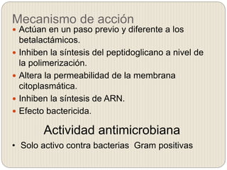Mecanismo de acción
 Actúan en un paso previo y diferente a los
betalactámicos.
 Inhiben la síntesis del peptidoglicano a nivel de
la polimerización.
 Altera la permeabilidad de la membrana
citoplasmática.
 Inhiben la síntesis de ARN.
 Efecto bactericida.
Actividad antimicrobiana
• Solo activo contra bacterias Gram positivas
 