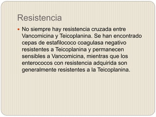 Resistencia
 No siempre hay resistencia cruzada entre
Vancomicina y Teicoplanina. Se han encontrado
cepas de estafilococo coagulasa negativo
resistentes a Teicoplanina y permanecen
sensibles a Vancomicina, mientras que los
enterococos con resistencia adquirida son
generalmente resistentes a la Teicoplanina.
 