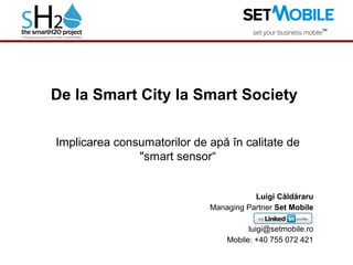 De la Smart City la Smart Society
Implicarea consumatorilor de apă în calitate de
"smart sensor“
Luigi Căldăraru
Managing Partner Set Mobile
luigi@setmobile.ro
Mobile: +40 755 072 421
 