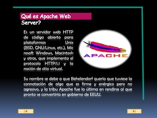 Es un servidor web HTTP
de código abierto para
plataformas              Unix
(BSD, GNU/Linux, etc.), Mic
rosoft Windows, Macintosh
y otras, que implementa el
protocolo HTTP/1.1 y la
noción de sitio virtual.

Su nombre se debe a que Behelendorf quería que tuviese la
connotación de algo que es firme y enérgico pero no
agresivo, y la tribu Apache fue la última en rendirse al que
pronto se convertiría en gobierno de EEUU.
 