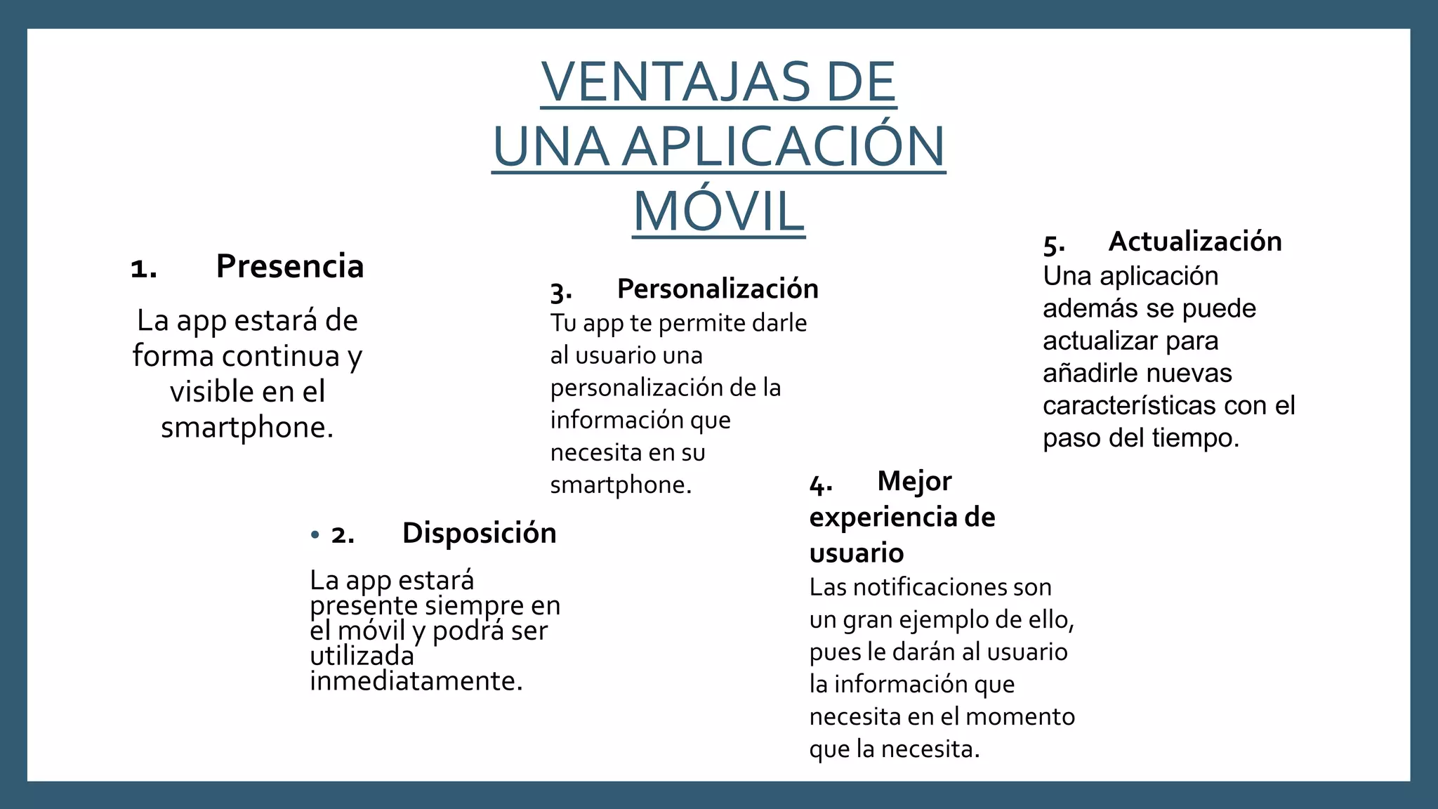 VENTAJAS DE
UNA APLICACIÓN
MÓVIL
• 2. Disposición
La app estará
presente siempre en
el móvil y podrá ser
utilizada
inmediatamente.
1. Presencia
La app estará de
forma continua y
visible en el
smartphone.
3. Personalización
Tu app te permite darle
al usuario una
personalización de la
información que
necesita en su
smartphone. 4. Mejor
experiencia de
usuario
Las notificaciones son
un gran ejemplo de ello,
pues le darán al usuario
la información que
necesita en el momento
que la necesita.
5. Actualización
Una aplicación
además se puede
actualizar para
añadirle nuevas
características con el
paso del tiempo.
 