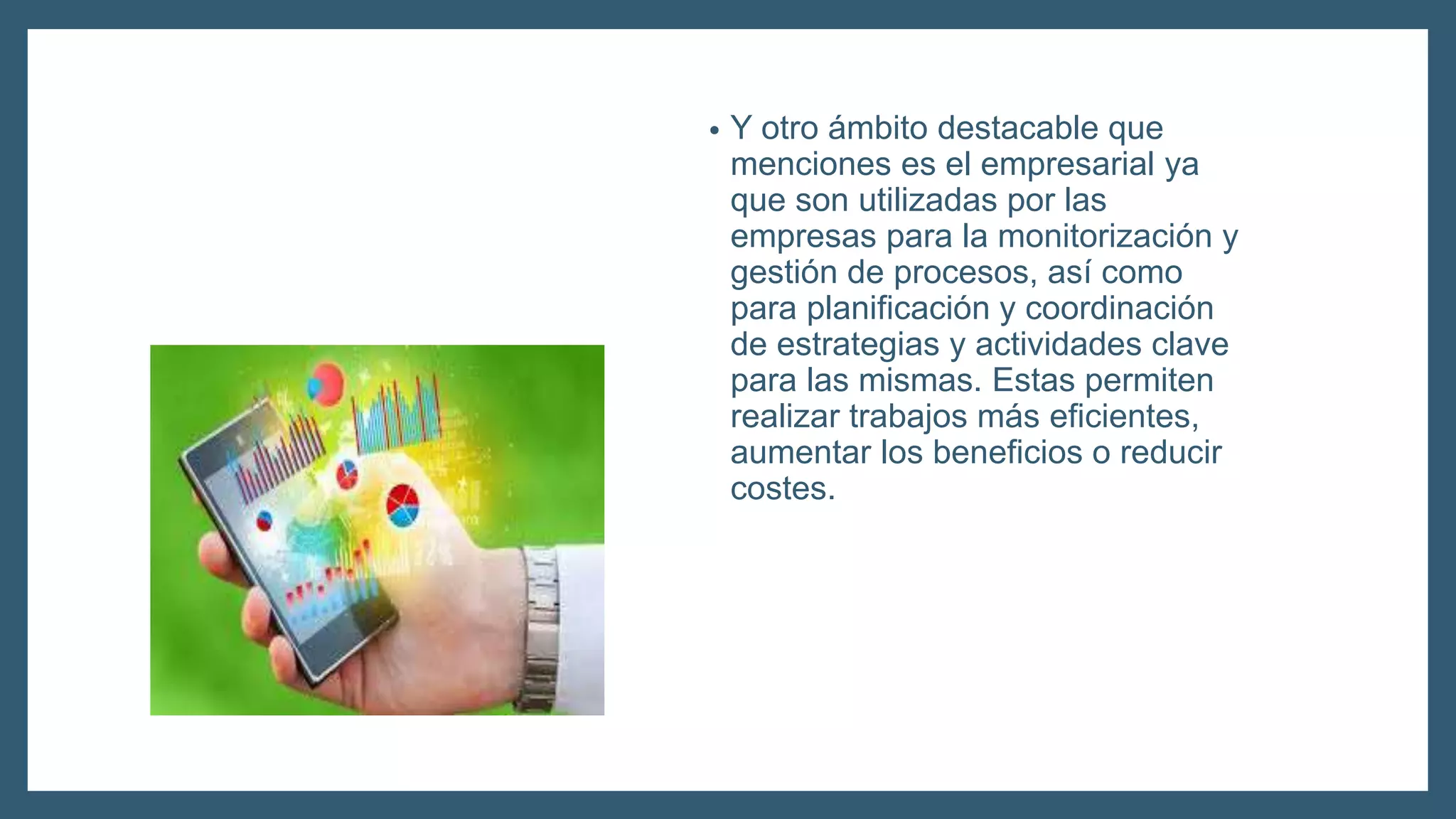 • Y otro ámbito destacable que
menciones es el empresarial ya
que son utilizadas por las
empresas para la monitorización y
gestión de procesos, así como
para planificación y coordinación
de estrategias y actividades clave
para las mismas. Estas permiten
realizar trabajos más eficientes,
aumentar los beneficios o reducir
costes.
 