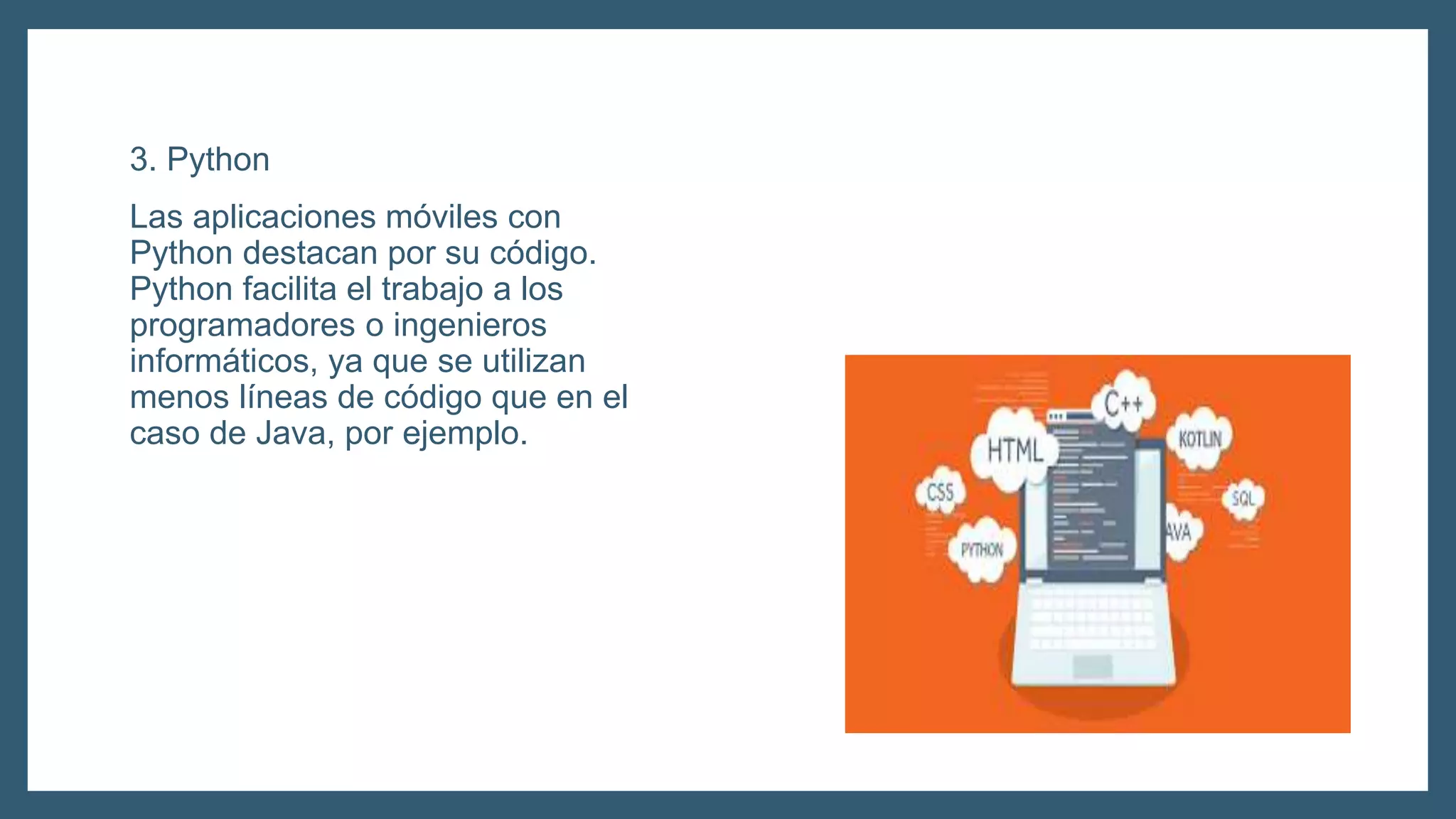 3. Python
Las aplicaciones móviles con
Python destacan por su código.
Python facilita el trabajo a los
programadores o ingenieros
informáticos, ya que se utilizan
menos líneas de código que en el
caso de Java, por ejemplo.
 