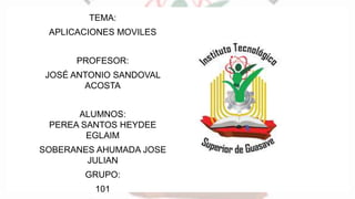 TEMA:
APLICACIONES MOVILES
PROFESOR:
JOSÉ ANTONIO SANDOVAL
ACOSTA
ALUMNOS:
PEREA SANTOS HEYDEE
EGLAIM
SOBERANES AHUMADA JOSE
JULIAN
GRUPO:
101
 