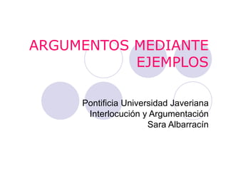 ARGUMENTOS MEDIANTE EJEMPLOS Pontificia Universidad Javeriana Interlocución y Argumentación Sara Albarracín 