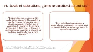 16. Desde el racionalismo, ¿cómo se concibe el aprendizaje?
“El aprendizaje es una concepción
conductista y mecánica. El contenido se
concibe como un conjunto de ideas
básicas, conceptos y hechos que se
presentan al estudiante. Así se logra
afirmar que el docente es visto como el
único que posee la verdad y no como un
mediador u orientador que sería lo
correcto.”
“Es el individuo el que aprende y
desarrolla sus capacidades mentales, pero
es la sociedad la que determina que es lo
que debe aprender”.
Garro, Mayra, Escuela de formación docente. Curso FD5051. Universidad de Costa Rica
media.wix.com/.../853852_328f44b4a96a510322c35b6f44a6cb63.docx. Recuperado el 17 de octubre del 2013
 