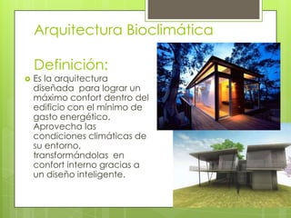 Arquitectura Bioclimática

    Definición:
   Es la arquitectura
    diseñada para lograr un
    máximo confort dentro del
    edificio con el mínimo de
    gasto energético.
    Aprovecha las
    condiciones climáticas de
    su entorno,
    transformándolas en
    confort interno gracias a
    un diseño inteligente.
 