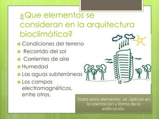 ¿Que elementos se
consideran en la arquitectura
bioclimática?
 Condiciones  del terreno
 Recorrido del sol
 Corrientes de aire
 Humedad
 Las aguas subterráneas
 Los campos
  electromagnéticos,
  entre otros.
                       Todos estos elementos se aplican en
                           la orientación y forma de la
                                    edificación.
 