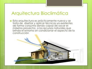 Arquitectura Bioclimática
   Esta arquitectura es prácticamente nueva y se
    trata de diseñar y aplicar técnicas ya existentes
    de forma conjunta siendo capaz de sacar el
    máximo provecho a los recursos naturales que
    brinda el entorno sin condicionar el aspecto de la
    construcción
 