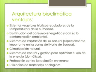 Arquitectura bioclimática
     ventajas:
   Sistemas vegetales hídricos reguladores de la
    temperatura y de la humedad.
   Disminución del consumo energético y con él, la
    contaminación ambiental.
   Sistemas de captación de luz natural (especialmente
    importante en las zonas del Norte de Europa).
   Climatización natural.
   Sistemas de control y gestión para optimizar el uso de
    la energía (domótica).
   Protección contra la radiación en verano.
   Utilización de materiales ecológicos.
 