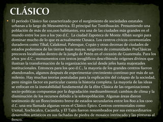 El período Clásico fue caracterizado por el surgimiento de sociedades estatales urbanas a lo largo de Mesoamérica. El principal fue Teotihuacán. Presumiendo una población de más de 100,000 habitantes, era una de las ciudades más grandes en el mundo entre los 200 a los 700 d.C.  La ciudad Zapoteca de Monte Albán surgió para dominar mucho de lo que es actualmente Oaxaca. Los centros cívicos ceremoniales duraderos como Tikal, Calakmul, Palenque, Copán y otras decenas de ciudades de estados poderosos de las tierras bajas mayas, surgieron de comunidades PreClásicas precoces localizadas dentro de la jungla de Petén en el corazón de Guatemala. Para los años 300 d.C., monumentos con textos jeroglíficos describiendo orígenes divinos que ilustran la transformación de la organización social desde jefes hasta majestades institucionales. Entonces para los 900 d.C., la mayoría de los grandes centros fueron abandonados, algunos después de experimentar crecimiento continuo por más de un milenio. Hay muchas teorías postuladas para la explicación del colapso de la sociedad, pero ningún factor en particular cuenta la historia completa. La mayoría de las ideas se enfocan en la inestabilidad fundamental de la élite Clásica de las organizaciones socio-políticas compuestas por la degradación medioambiental; cambios de clima y la disminución de los recursos debido a la sobrepoblación. Algunas áreas dieron testimonio de un florecimiento breve de estados secundarios entre los 800 a los 1200 d.C. una era llamada algunas veces el Clásico Épico. Centros ceremoniales como Uxmal, Xochicalco, Cacaxtla, y El Tajín fueron renombrados por sus extraordinarios desarrollos artísticos en sus fachadas de piedra de mosaico intrincado y las pinturas al fresco. 