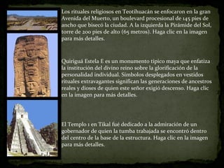 Los rituales religiosos en Teotihuacán se enfocaron en la gran Avenida del Muerto, un boulevard procesional de 145 pies de ancho que bisecó la ciudad. A la izquierda la Pirámide del Sol, torre de 200 pies de alto (65 metros). Haga clic en la imagen para más detalles. Quiriguá Estela E es un monumento típico maya que enfatiza la institución del divino reino sobre la glorificación de la personalidad individual. Símbolos desplegados en vestidos rituales extravagantes significan las generaciones de ancestros reales y dioses de quien este señor exigió descenso. Haga clic en la imagen para más detalles. El Templo 1 en Tikal fué dedicado a la admiración de un gobernador de quien la tumba trabajada se encontró dentro del centro de la base de la estructura. Haga clic en la imagen para más detalles. 