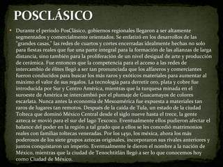 Durante el período PosClásico, gobiernos regionales llegaron a ser altamente segmentados y comercialmente orientados. Se enfatizó en los desarrollos de las "grandes casas," las redes de cuartos y cortes encerradas idealmente hechas no solo para fiestas reales que fue una parte integral para la formación de las alianzas de larga distancia, sino también para la proliferación de un nivel desigual de arte y producción de cerámica. Fue entonces que la competencia para el acceso a las redes de intercambio de élites llegó a ser tan pronunciada que los alfareros y comerciantes fueron conducidos para buscar los más raros y exóticos materiales para aumentar al máximo el valor de sus regalos. La tecnología para derretir oro, plata y cobre fue introducida por Sur y Centro América, mientras que la turquesa minada en el suroeste de América se intercambió por el plumaje de Guacamayos de colores escarlata. Nunca antes la economía de Mesoamérica fue expuesta a materiales tan raros de lugares tan remotos. Después de la caída de Tula, un estado de la ciudad Tolteca que dominó México Central desde el siglo nueve hasta el trece, la gente azteca se movió para el sur del lago Texcoco. Eventualmente ellos pudieron afectar el balance del poder en la región a tal grado que a ellos se les concedió matrimonios reales con familias toltecas veneradas. Por los 1450, los méxica, ahora los más poderosos de los siete grupos aztecas originales, incorporaron sus rivales anteriores y juntos conquistaron un imperio. Eventualmente le dieron el nombre a la nación de México, mientras que la ciudad de Tenochtitlán llegó a ser lo que conocemos hoy como Ciudad de México. 