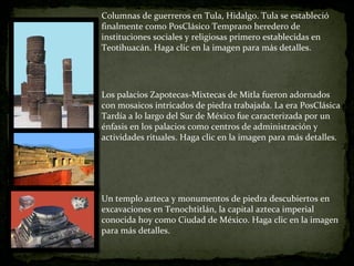 Columnas de guerreros en Tula, Hidalgo. Tula se estableció finalmente como PosClásico Temprano heredero de instituciones sociales y religiosas primero establecidas en Teotihuacán. Haga clic en la imagen para más detalles. Los palacios Zapotecas-Mixtecas de Mitla fueron adornados con mosaicos intricados de piedra trabajada. La era PosClásica Tardía a lo largo del Sur de México fue caracterizada por un énfasis en los palacios como centros de administración y actividades rituales. Haga clic en la imagen para más detalles. Un templo azteca y monumentos de piedra descubiertos en excavaciones en Tenochtitlán, la capital azteca imperial conocida hoy como Ciudad de México. Haga clic en la imagen para más detalles. 