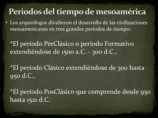 Los arqueólogos dividieron el desarrollo de las civilizaciones mesoamericanas en tres grandes períodos de tiempo:  *El período PreClásico o período Formativo extendiéndose de 1500 a.C. - 300 d.C., *El período Clásico extendiéndose de 300 hasta 950 d.C.,  *El período PosClásico que comprende desde 950 hasta 1521 d.C. 