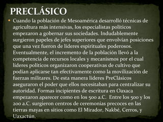 Cuando la población de Mesoamérica desarrolló técnicas de agricultura más intensivas, los especialistas políticos empezaron a gobernar sus sociedades. Indudablemente surgieron papeles de jefes superiores que envolvían posiciones que una vez fueron de líderes espirituales poderosos. Eventualmente, el incremento de la población llevó a la competencia de recursos locales y mecanismos por el cual líderes políticos organizaron cooperativas de cultivo que podían aplicarse tan efectivamente como la movilización de fuerzas militares. De esta manera líderes PreClásicos aseguraron el poder que ellos necesitaban para centralizar su autoridad. Formas incipientes de escritura en Oaxaca empezaron aparecer como en los 500 a.C.  Entre los 500 y los 200 a.C. surgieron centros de ceremonias precoces en las tierras mayas en sitios como El Mirador, Nakbé, Cerros, y Uaxactún. 