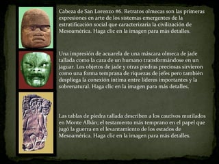 Cabeza de San Lorenzo #6. Retratos olmecas son las primeras expresiones en arte de los sistemas emergentes de la estratificación social que caracterizaría la civilización de Mesoamérica. Haga clic en la imagen para más detalles. Una impresión de acuarela de una máscara olmeca de jade tallada como la cara de un humano transformándose en un jaguar. Los objetos de jade y otras piedras preciosas sirvieron como una forma temprana de riquezas de jefes pero también despliega la conexión íntima entre líderes importantes y la sobrenatural. Haga clic en la imagen para más detalles. Las tablas de piedra tallada describen a los cautivos mutilados en Monte Albán; el testamento más temprano en el papel que jugó la guerra en el levantamiento de los estados de Mesoamérica. Haga clic en la imagen para más detalles. 