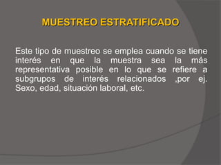MUESTREO ESTRATIFICADO

Este tipo de muestreo se emplea cuando se tiene
interés en que la muestra sea la más
representativa posible en lo que se refiere a
subgrupos de interés relacionados ,por ej.
Sexo, edad, situación laboral, etc.
 