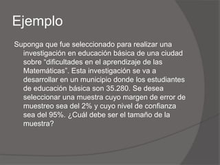 Ejemplo
Suponga que fue seleccionado para realizar una
  investigación en educación básica de una ciudad
  sobre “dificultades en el aprendizaje de las
  Matemáticas”. Esta investigación se va a
  desarrollar en un municipio donde los estudiantes
  de educación básica son 35.280. Se desea
  seleccionar una muestra cuyo margen de error de
  muestreo sea del 2% y cuyo nivel de confianza
  sea del 95%. ¿Cuál debe ser el tamaño de la
  muestra?
 