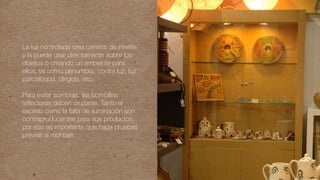 La luz controlada crea centros de interés
y la puede usar directamente sobre los
objetos o creando un ambiente para
ellos, tal como penumbra, contra luz, luz
parcializada, dirigida, etc.
Para evitar sombras, las bombillas
reflectoras deben cruzarse. Tanto el
exceso como la falta de iluminación son
contraproducentes para sus productos,
por eso es importante que haga pruebas
previas al montaje.
 