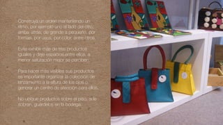 Construya un orden manteniendo un
ritmo, por ejemplo uno al lado del otro,
arriba, atrás, de grande a pequeño, por
formas, por usos, por color, entre otros.
Evite exhibir más de tres productos
iguales y deje espacios entre ellos, a
menor saturación mejor se perciben.
Para hacer más visibles sus productos
es importante organizar la colección de
lanzamiento a la altura de los ojos o
generar un centro de atención para ellos.
No ubique productos sobre el piso, si le
sobran, guárdelos en la bodega.
 