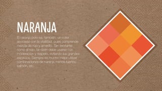 El naranja puro es, también, un color
asociado con la vitalidad, pues comprende
mezcla de rojo y amarillo. Tan excitante
como el rojo, también debe usarse con
moderación y respeto, evitando los grandes
espacios. Siempre es mucho mejor utilizar
combinaciones de naranja menos fuertes:
salmón, etc.
NARANJA
 