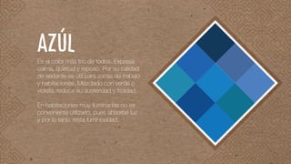 Es el color más frío de todos. Expresa
calma, quietud y reposo. Por su calidad
de sedante es útil para zonas de trabajo
y habitaciones. Mezclado con verde o
violeta, reduce su austeridad y frialdad.
En habitaciones muy iluminadas no es
conveniente utilizarlo, pues absorbe luz
y por lo tanto resta luminosidad.
AZÚL
 