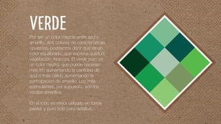 Por ser un color mezcla entre azul y
amarillo, dos colores de características
opuestas, podríamos decir que es un
color equilibrado, que expresa quietud,
vegetación, frescura. El verde puro es
un color neutro, que puede hacerse
más frío aumentando la cantidad de
azul o más cálido aumentando la
participación de amarillo. Los más
estimulantes, por supuesto, son los
verdes-amarillos.
En el todo es mejor utilizarlo en tonos
pastel, y puro sólo para detalles.
VERDE
 
