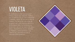 El violeta es un color que produce
tristeza. Es el color religioso, místico
por excelencia. Es un color indiferente
y distante, capaz de evocar la idea de
misterio. Por ser el de una onda de
longitud más corta expresa silencio y
profundidad triste. Aumentando su
proporción de rojo se hace más vital y
activo. Aumentando el azul, acentúa
su frialdad y distanciamiento. Los
matices lila y lavanda son de un
marcado perfil femenino.
violeta
 