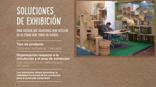 SOLUCIONES
DE EXHIBICIÓN
Para escoger qué soluciones debe utilizar
en su stand debe tener en cuenta:
Tipo de producto
Cerámica, sombreros, máscaras
Organización respecto a la
circulación y el área de exhibición
Qué solución va en cada espacio
del stand
Las soluciones deben garantizar la
visibilidad funcional de los productos
para el potencial comprador
 