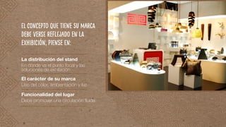 La distribución del stand
En dónde va el punto focal y las
soluciones de exhibición
El concepto que tiene su marca
debe verse reflejado en la
exhibición, piense en:
El carácter de su marca
Uso del color, ambientación y luz
Funcionalidad del lugar
Debe promover una circulación fluida
 