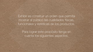 Exhibir es construir un orden que permita
mostrar al público las cualidades físicas,
funcionales y estéticas de los productos.
Para lograr este propósito tenga en
cuenta los siguientes aspectos.
 