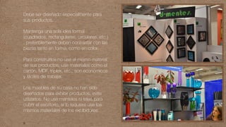 Debe ser diseñado especialmente para
sus productos.
Mantenga una sola idea formal
(cuadrados, rectangulares, circulares, etc )
, preferiblemente deben contrastar con las
piezas tanto en forma, como en color.
Para construirlos no use el mismo material
de sus productos, use materiales como el
cartón, MDF, triplex, etc., son económicos
y fáciles de trabajar.
Los muebles de su casa no han sido
diseñados para exhibir productos, evite
utilizarlos. No use manteles ni telas para
cubrir el escritorio, si lo requiere use los
mismos materiales de los exhibidores.
 