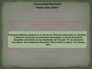 Universidad Nacional
                           “Pedro Ruiz Gallo”
              Facultad de Ciencias Histórico Sociales y Educación


                           ESCUELA DE POST GRADO
 Maestría en Ciencias de la Educación con Mención en Tecnologías de la
                  Información e Informática Educativa
                              Proyecto de Tesis


Propuesta didáctica apoyada en el uso de las TICS para desarrollar la identidad
     cultural en el proceso de enseñanza aprendizaje en el área de Historia,
     Geografía y Economía en los estudiantes del 2º grado “A” de educación
   secundaria de la Institución Educativa “Elvira García y García” de Chiclayo
                                     2011.
Maestrante:
                 Lic. Coronado Ibañez, Sara Jessica.


                           Lambayeque, Agosto 2011
 