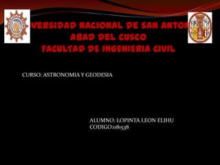 Universidad nacional de san Antonio
           abad del cusco
     FACULTAD DE INGENIERIA CIVIL

CURSO: ASTRONOMIA Y GEODESIA




                    ALUMNO: LOPINTA LEON ELIHU
                    CODIGO:081538
 