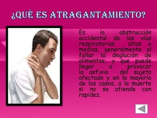 Es la obstrucción
accidental de las vías
respiratorias altas o
medias, generalmente al
fallar la deglución de
alimentos, y que puede
llegar a provocar
la asfixia del sujeto
afectado y en la mayoría
de los casos, a la muerte
si no se atiende con
rapidez.
 
