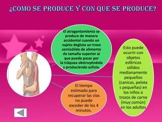 El atragantamiento se
produce de manera
accidental cuando un
sujeto degluta un trozo
semisólido de alimento
de tamaño superior al
que puede pasar por
la tráquea obstruyéndola
y produciendo asfixia.
Esto puede
ocurrir con
objetos
esféricos
sólidos
medianamente
pequeños
(canicas, pelota
s pequeñas) en
los niños o
trozos de carne
(muy común)
en los adultos
El tiempo
estimado para
recuperar las vías
no puede
exceder de los 4
minutos.
 