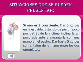 Si aún está consciente. Dar 5 golpes
en la espalda: Estando de pie un poco
por detrás de la víctima inclinarla un
poco adelante y aguantarla con una
mano en el pecho: Dar hasta 5 golpes
con el talón de la mano entre los dos
omóplatos.
 
