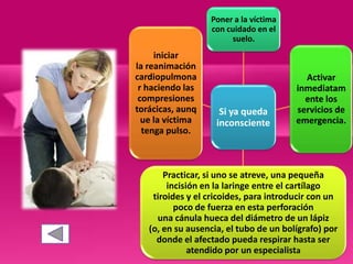 Si ya queda
inconsciente
Poner a la víctima
con cuidado en el
suelo.
Activar
inmediatam
ente los
servicios de
emergencia.
Practicar, si uno se atreve, una pequeña
incisión en la laringe entre el cartílago
tiroides y el cricoides, para introducir con un
poco de fuerza en esta perforación
una cánula hueca del diámetro de un lápiz
(o, en su ausencia, el tubo de un bolígrafo) por
donde el afectado pueda respirar hasta ser
atendido por un especialista
iniciar
la reanimación
cardiopulmona
r haciendo las
compresiones
torácicas, aunq
ue la víctima
tenga pulso.
 