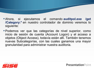  Ahora, si ejecutamos el comando auditpol.exe /get
/Category:* en nuestro controlador de dominio veremos lo
siguiente:
 Podemos ver que las categorías de nivel superior, como
inicio de sesión de cuenta (Account Logon) y el acceso a
objetos (Object Access), todavía están allí. También tenemos
nuevas Subcategorías, con las cuales ganamos una mayor
granularidad para administrar nuestra auditoria.

 